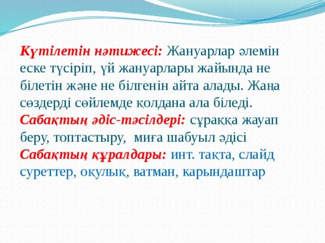 Күтілетін нәтижесі: Жануарлар әлемін еске түсіріп, үй жануарлары жайында не білетін және не білгенін айта алады. Жаңа сөздерді сөйлемде қолдана ала біледі. Сабақтың әдіс-тәсілдері:  сұраққа жауап беру, топтастыру, миға шабуыл әдісі Сабақтың құралдары:  инт. тақта, слайд суреттер, оқулық, ватман, карындаштар