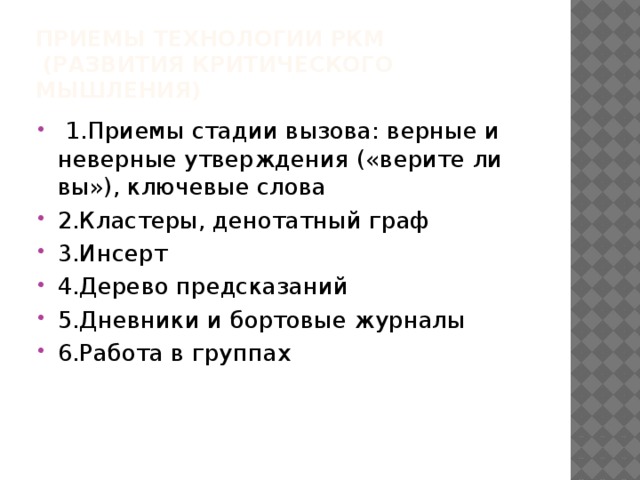 Приемы технологии РКМ  (развития критического мышления)   1.Приемы стадии вызова: верные и неверные утверждения («верите ли вы»), ключевые слова 2.Кластеры, денотатный граф 3.Инсерт 4.Дерево предсказаний 5.Дневники и бортовые журналы 6.Работа в группах 