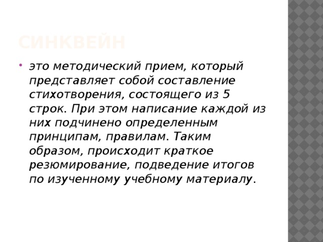 Синквейн это методический прием, который представляет собой составление стихотворения, состоящего из 5 строк. При этом написание каждой из них подчинено определенным принципам, правилам. Таким образом, происходит краткое резюмирование, подведение итогов по изученному учебному материалу. 