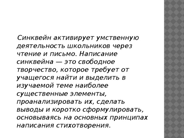  Синквейн активирует умственную деятельность школьников через чтение и письмо. Написание синквейна — это свободное творчество, которое требует от учащегося найти и выделить в изучаемой теме наиболее существенные элементы, проанализировать их, сделать выводы и коротко сформулировать, основываясь на основных принципах написания стихотворения.   