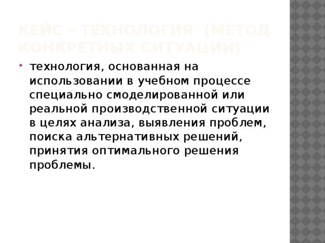 Кейс – технология (метод конкретных ситуаций)   технология, основанная на использовании в учебном процессе специально смоделированной или реальной производственной ситуации в целях анализа, выявления проблем, поиска альтернативных решений, принятия оптимального решения проблемы. 