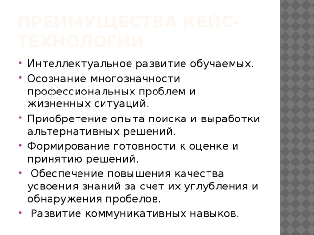 Преимущества кейс-технологии Интеллектуальное развитие обучаемых. Осознание многозначности профессиональных проблем и жизненных ситуаций. Приобретение опыта поиска и выработки альтернативных решений. Формирование готовности к оценке и принятию решений.   Обеспечение повышения качества усвоения знаний за счет их углубления и обнаружения пробелов.  Развитие коммуникативных навыков. 