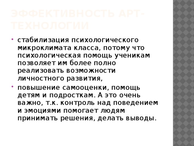 Эффективность АРТ-технологии стабилизация психологического микроклимата класса, потому что психологическая помощь ученикам позволяет им более полно реализовать возможности личностного развития, повышение самооценки, помощь детям и подросткам. А это очень важно, т.к. контроль над поведением и эмоциями помогает людям принимать решения, делать выводы. 