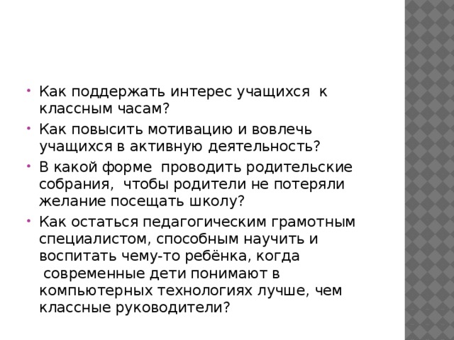 Как поддержать интерес учащихся  к классным часам? Как повысить мотивацию и вовлечь учащихся в активную деятельность? В какой форме  проводить родительские собрания,  чтобы родители не потеряли желание посещать школу? Как остаться педагогическим грамотным специалистом, способным научить и воспитать чему-то ребёнка, когда  современные дети понимают в компьютерных технологиях лучше, чем классные руководители? 