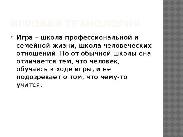 Игровая технология Игра – школа профессиональной и семейной жизни, школа человеческих отношений. Но от обычной школы она отличается тем, что человек, обучаясь в ходе игры, и не подозревает о том, что чему-то учится. 