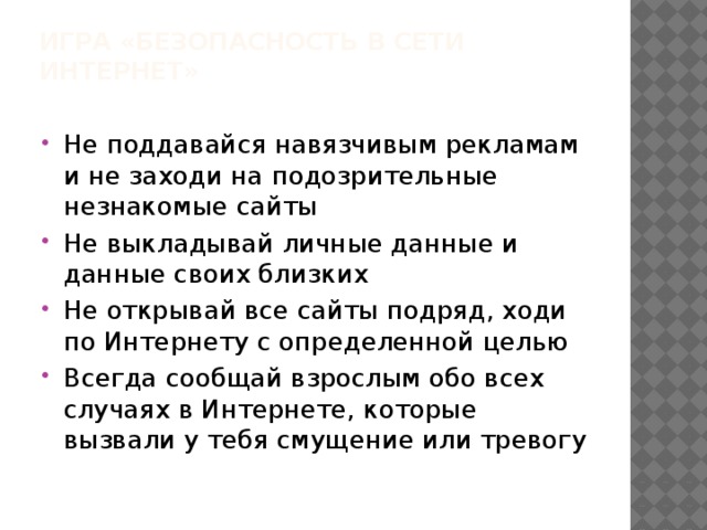 Игра «Безопасность в сети Интернет»   Не поддавайся навязчивым рекламам и не заходи на подозрительные незнакомые сайты Не выкладывай личные данные и данные своих близких Не открывай все сайты подряд, ходи по Интернету с определенной целью Всегда сообщай взрослым обо всех случаях в Интернете, которые вызвали у тебя смущение или тревогу 