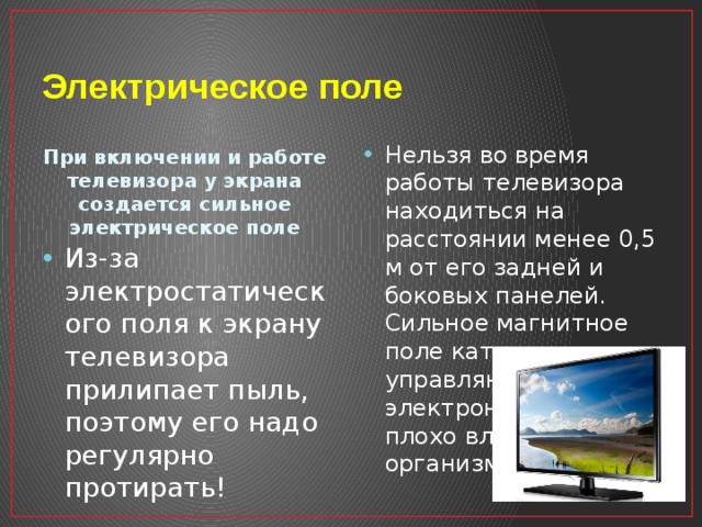 Электрическое поле Нельзя во время работы телевизора находиться на расстоянии менее 0,5 м от его задней и боковых панелей. Сильное магнитное поле катушек, управляющих электронным лучом, плохо влияет на организм человека! При включении и работе телевизора у экрана создается сильное электрическое поле Из-за электростатического поля к экрану телевизора прилипает пыль, поэтому его надо регулярно протирать! 