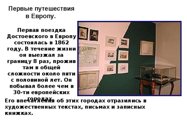 Первые путешествия в Европу .  Первая поездка Достоевского в Европу состоялась в 1862 году. В течение жизни он выезжал за границу 8 раз, прожив там в общей сложности около пяти с половиной лет. Он побывал более чем в 30-ти европейских городах .                                              13  Его впечатления об этих городах отразились в художественных текстах, письмах и записных книжках.    10