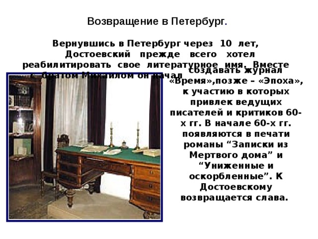 Возвращение в Петербург .  Вернувшись в Петербург через 10 лет,   Достоевский прежде всего хотел реабилитировать свое литературное имя. Вместе с братом Михаилом он начал      создавать журнал «Время»,позже – «Эпоха», к участию в которых привлек ведущих писателей и критиков 60-х гг. В начале 60-х гг. появляются в печати романы “Записки из Мертвого дома” и “Униженные и оскорбленные”. К Достоевскому возвращается слава. 10