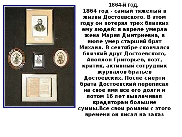 1864-й год.  1864 год - самый тяжелый в жизни Достоевского. В этом году он потерял трех близких ему людей: в апреле умерла жена Мария Дмитриевна, в июле умер старший брат Михаил. В сентябре скончался близкий друг Достоевского, Аполлон Григорьев, поэт, критик, активный сотрудник журналов братьев Достоевских. После смерти брата Достоевский переписал на свое имя все его долги и потом 16 лет выплачивал кредиторам большие суммы.Все свои романы с этого времени он писал на заказ 10