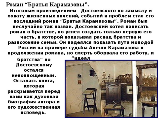 Роман “Братья Карамазовы”. Итоговым произведением Достоевского по замыслу и охвату жизненных явлений, событий и проблем стал его последний роман “Братья Карамазовы”. Роман был неслучайно так назван. Достоевский хотел написать роман о братстве, но успел создать только первую его часть, в которой показывал распад братства и разложение семьи. Он надеялся показать пути молодой России на примере судьбы Алеши Карамазова в продолжении романа, но смерть оборвала его работу, и “идеал  братства” по Достоевскому остался невоплощенным. Осталась книга, которая раскрывается перед нами как духовная биография автора и его художественная исповедь. 10