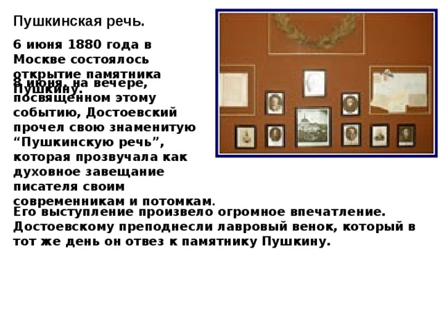 Пушкинская речь. 6 июня 1880 года в Москве состоялось открытие памятника Пушкину. 8 июня, на вечере, посвященном этому событию, Достоевский прочел свою знаменитую “Пушкинскую речь”, которая прозвучала как духовное завещание писателя своим современникам и потомкам .  Его выступление произвело огромное впечатление. Достоевскому преподнесли лавровый венок, который в тот же день он отвез к памятнику Пушкину.  10