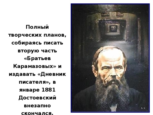 Полный творческих планов, собираясь писать вторую часть «Братьев Карамазовых» и издавать «Дневник писателя», в январе 1881 Достоевский внезапно скончался. 10