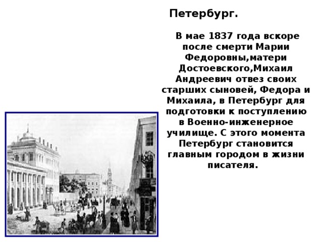 Петербург.   В мае 1837 года вскоре после смерти Марии Федоровны,матери Достоевского,Михаил Андреевич отвез своих старших сыновей, Федора и Михаила, в Петербург для подготовки к поступлению в Военно-инженерное училище. С этого момента Петербург становится главным городом в жизни писателя.    6     1 ЗАЛ  Здесь представлены материалы биографии и творчества Ф.М.Достоевского с 1821 по 1864 гг.  Экспозиция построена по принципу “углов”: каждый следующий период жизни Достоевского – новый “угол” в экспозиции.                                                1. Москва . Федор Михайлович Достоевский родился в Москве, в семье штаб-лекаря Мариинской больницы для бедных Михаила Андреевича Достоевского. Квартира Достоевских находилась в правом флигеле больницы на улице Божедомка. В 1928 году в этом здании был открыт Музей Достоевского (современный адрес ул. Достоевского, 23).                                              2        