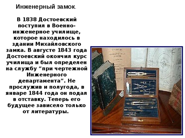 Инженерный замок . В 1838 Достоевский поступил в Военно-инженерное училище, которое находилось в здании Михайловского замка. В августе 1843 года Достоевский окончил курс училища и был определен на службу “при чертежной Инженерного департамента”. Не прослужив и полугода, в январе 1844 года он подал в отставку. Теперь его будущее зависело только от литературы. 6