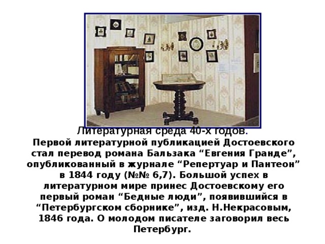 Литературная среда 40-х годов . Первой литературной публикацией Достоевского стал перевод романа Бальзака “Евгения Гранде”, опубликованный в журнале “Репертуар и Пантеон” в 1844 году (№№ 6,7). Большой успех в литературном мире принес Достоевскому его первый роман “Бедные люди”, появившийся в “Петербургском сборнике”, изд. Н.Некрасовым, 1846 года. О молодом писателе заговорил весь Петербург. 6