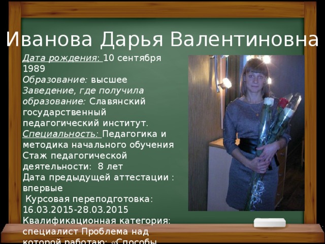 Иванова Дарья Валентиновна Дата рождения : 10 сентября 1989 Образование: высшее Заведение, где получила образование: Славянский государственный педагогический институт. Специальность: Педагогика и методика начального обучения Стаж педагогической деятельности: 8 лет Дата предыдущей аттестации : впервые  Курсовая переподготовка: 16.03.2015-28.03.2015 Квалификационная категория: специалист Проблема над которой работаю: «Способы организации игровой деятельности на уроках в начальной школе» 