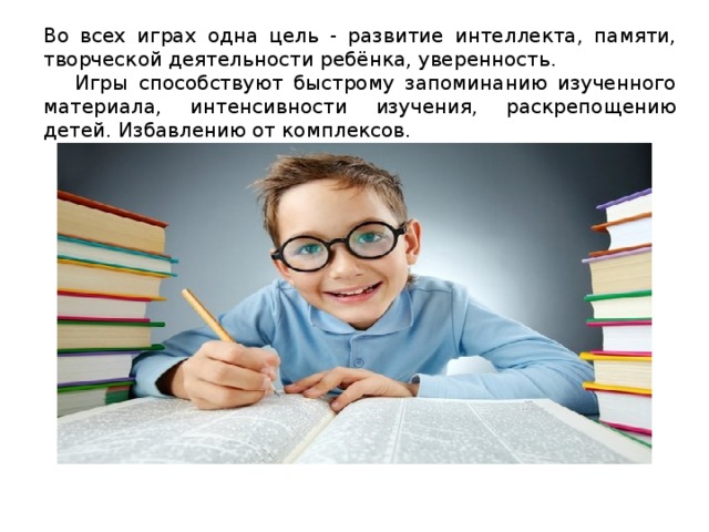Во всех играх одна цель - развитие интеллекта, памяти, творческой деятельности ребёнка, уверенность.  Игры способствуют быстрому запоминанию изученного материала, интенсивности изучения, раскрепощению детей. Избавлению от комплексов. 