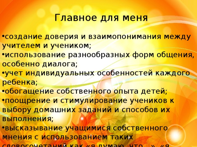  Главное для меня создание доверия и взаимопонимания между учителем и учеником; использование разнообразных форм общения, особенно диалога; учет индивидуальных особенностей каждого ребенка; обогащение собственного опыта детей; поощрение и стимулирование учеников к выбору домашних заданий и способов их выполнения; высказывание учащимися собственного мнения с использованием таких словосочетаний как «я думаю, что…», «я считаю это…» «я пришел к выводу…» 