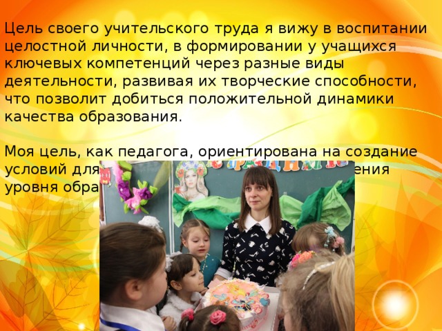 Цель своего учительского труда я вижу в воспитании целостной личности, в формировании у учащихся ключевых компетенций через разные виды деятельности, развивая их творческие способности, что позволит добиться положительной динамики качества образования. Моя цель, как педагога, ориентирована на создание условий для саморазвития личности, повышения уровня образованности. 