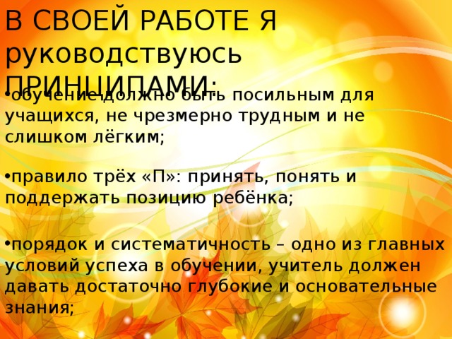В СВОЕЙ РАБОТЕ Я руководствуюсь ПРИНЦИПАМИ: обучение должно быть посильным для учащихся, не чрезмерно трудным и не слишком лёгким; правило трёх «П»: принять, понять и поддержать позицию ребёнка; порядок и систематичность – одно из главных условий успеха в обучении, учитель должен давать достаточно глубокие и основательные знания; 