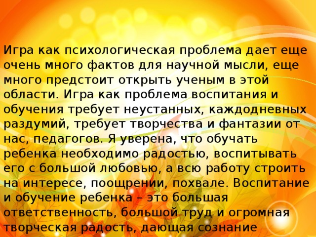 Игра как психологическая проблема дает еще очень много фактов для научной мысли, еще много предстоит открыть ученым в этой области. Игра как проблема воспитания и обучения требует неустанных, каждодневных раздумий, требует творчества и фантазии от нас, педагогов. Я уверена, что обучать ребенка необходимо радостью, воспитывать его с большой любовью, а всю работу строить на интересе, поощрении, похвале. Воспитание и обучение ребенка – это большая ответственность, большой труд и огромная творческая радость, дающая сознание полезности нашего существования на земле. 