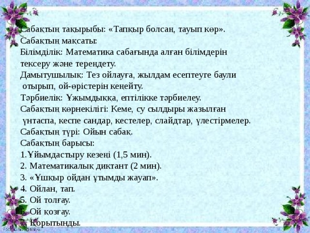 Сабақтың тақырыбы: «Тапқыр болсаң, тауып көр». Сабақтың мақсаты: Білімділік: Математика сабағында алған білімдерін тексеру және тереңдету. Дамытушылық: Тез ойлауға, жылдам есептеуге баули  отырып, ой-өрістерін кеңейту. Тәрбиелік: Ұжымдыққа, ептілікке тәрбиелеу. Сабақтың көрнекілігі: Кеме, су сылдыры жазылған  үнтаспа, кеспе сандар, кестелер, слайдтар, үлестірмелер. Сабақтың түрі: Ойын сабақ. Сабақтың барысы: 1.Ұйымдастыру кезеңі (1,5 мин). 2. Математикалық диктант (2 мин). 3. «Ұшқыр ойдан ұтымды жауап». 4. Ойлан, тап. 5. Ой толғау. 6. Ой қозғау. 7. Қорытынды. 