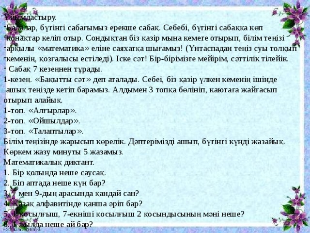 Ұйымдастыру. Балалар, бүгінгі сабағымыз ерекше сабақ. Себебі, бүгінгі сабаққа көп қонақтар келіп отыр. Сондықтан біз қазір мына кемеге отырып, білім теңізі арқылы « математика » еліне саяхатқа шығамыз! (Үнтаспадан теңіз суы толқып кеменің, қозғалысы естіледі). Іске сәт! Бір-бірімізге мейірім, сәттілік тілейік.  Сабақ 7 кезеңнен тұрады. 1-кезең. « Бақытты сәт » деп аталады. Себеі, біз қазір үлкен кеменің ішінде  ашық теңізде кетіп барамыз. Алдымен 3 топқа бөлініп, каютаға жайғасып отырып алайық. 1-топ. « Алғырлар » . 2-топ. « Ойшылдар » . 3-топ. « Талаптылар » . Білім теңізінде жарысып көрелік. Дәптерімізді ашып, бүгінгі күнді жазайық. Көркем жазу минуты 5 жазамыз. Математикалық диктант. 1. Бір қолыңда неше саусақ. 2. Біп аптада неше күн бар? 3. 7 мен 9-дың арасында қандай сан? 4. Қазақ алфавитінде қанша әріп бар? 5. 1-қосылғыш, 7-екніші қосылғыш 2 қосындысының мәні неше? 6. 1 жылда неше ай бар?  