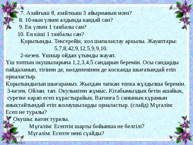  7. Азайғыш 8, азайтқыш 3 айырманың мәні?  8. 10-ның үлкен алдында қандай сан?  9. Ең үлкен 1 таңбалы сан?  10. Ең кіші 1 таңбалы сан?  Қорытынды. Тексерейік, қол шапалақтау арқылы. Жауаптары:  5,7,8,42,9,12,5,9,9,10.  2-кезең. Ұшқыр ойдан ұтымды жауап.  Үш топтың оқушыларына 1,2,3,4,5 сандарын беремін. Осы сандарды  пайдаланып, тігінен де, көлденеңінен де қосқанда шығатындай етіп  орналастыр.  Қорытындысын шығарамыз. Жылдам тапқан топқа жұлдызша беремін.  3-кезең. Ойлан, тап. Оқулықпен жұмыс. Кітабымыздың бетін ашайық,  суретке қарап есеп құрастырайық. Вагонға 5 санының құрамын  анықтайтындай етіп жолаушыларды орналастыр. (слайд) Мұғалім:  Есеп не туралы?  Оқушы: вагон туралы.  Мұғалім: Есептің шарты бойынша не белгілі?  Мұғалім: Есепте нені сұайды? 