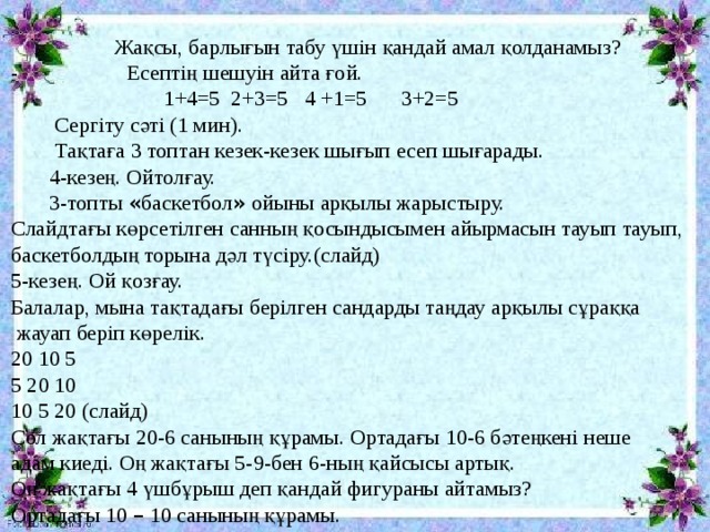  Жақсы, барлығын табу үшін қандай амал қолданамыз? - Есептің шешуін айта ғой.  1+4=5 2+3=5 4 +1=5  3+2=5  Сергіту сәті (1 мин).  Тақтаға 3 топтан кезек-кезек шығып есеп шығарады.  4-кезең. Ойтолғау.  3-топты « баскетбол » ойыны арқылы жарыстыру. Слайдтағы көрсетілген санның қосындысымен айырмасын тауып тауып, баскетболдың торына дәл түсіру.(слайд) 5-кезең. Ой қозғау. Балалар, мына тақтадағы берілген сандарды таңдау арқылы сұраққа  жауап беріп көрелік. 20 10 5 5 20 10 10 5 20 (слайд) Сол жақтағы 20-6 санының құрамы. Ортадағы 10-6 бәтеңкені неше адам киеді. Оң жақтағы 5-9-бен 6-ның қайсысы артық. Оң жақтағы 4 үшбұрыш деп қандай фигураны айтамыз? Ортадағы 10 – 10 санының құрамы. 