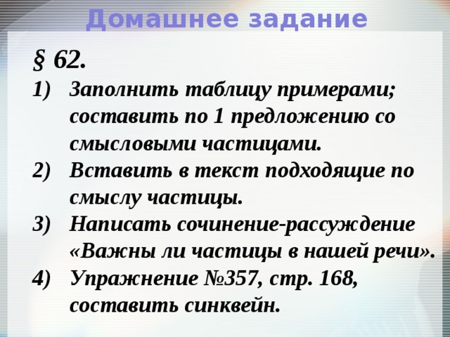 Домашнее задание § 62. Заполнить таблицу примерами;  составить по 1 предложению со смысловыми частицами. Вставить в текст подходящие по смыслу частицы. Написать сочинение-рассуждение «Важны ли частицы в нашей речи». Упражнение №357, стр. 168, составить синквейн. 