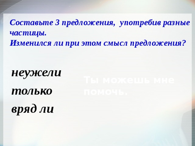 Составьте 3 предложения, употребив разные частицы.  Изменился ли при этом смысл предложения? Ты можешь мне помочь. неужели только вряд ли   