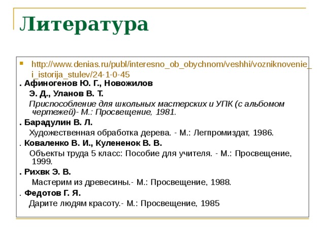 Литература http://www.denias.ru/publ/interesno_ob_obychnom/veshhi/vozniknovenie_i_istorija_stulev/24-1-0-45 . Афиногенов Ю. Г., Новожилов  Э. Д., Уланов В. Т.  Приспособление для школьных мастерских и УПК (с альбомом чертежей)- М.: Просвещение, 1981. . Барадулин В. Л.  Художественная обработка дерева. - М.: Легпромиздат, 1986. . Коваленко В. И., Кулененок В. В.  Объекты труда 5 класс: Пособие для учителя. - М.: Просвещение, 1999. . Рихвк Э. В.  Мастерим из древесины.- М.: Просвещение, 1988. . Федотов Г. Я.  Дарите людям красоту.- М.: Просвещение, 1985 