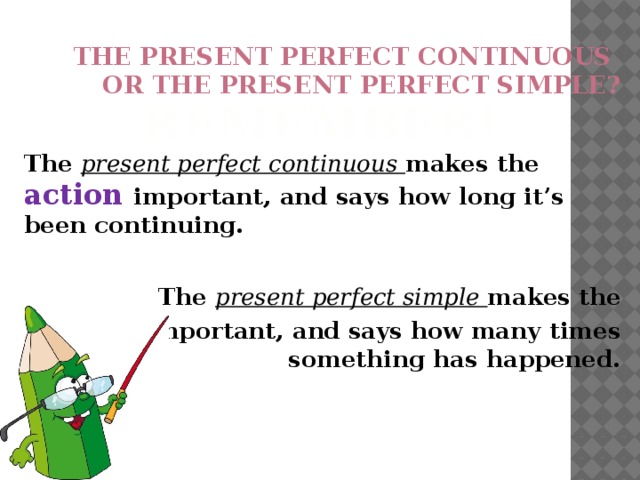 The present perfect continuous  or the present perfect simple? REMEMBER! The present perfect continuous makes the action important, and says how long it’s been continuing.   The present perfect simple makes the result important, and says how many times something has happened. 