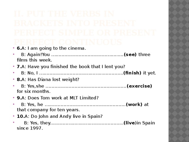 II. Put the verbs in brackets into Present Perfect Simple or Present Perfect Continuous   6. A: I am going to the cinema.  B: Again!You …............................................... (see) three films this week. 7. A: Have you finished the book that I lent you?  B: No, I …....................................................... (finish) it yet. 8. A: Has Diana lost weight?  B: Yes,she …..................................................... (exercise) for six months. 9. A: Does Tom work at MLT Limited?  B: Yes, he …..................................................... (work) at that company for ten years. 10. A: Do John and Andy live in Spain?  B: Yes, they................................................... (live )in Spain since 1997. 