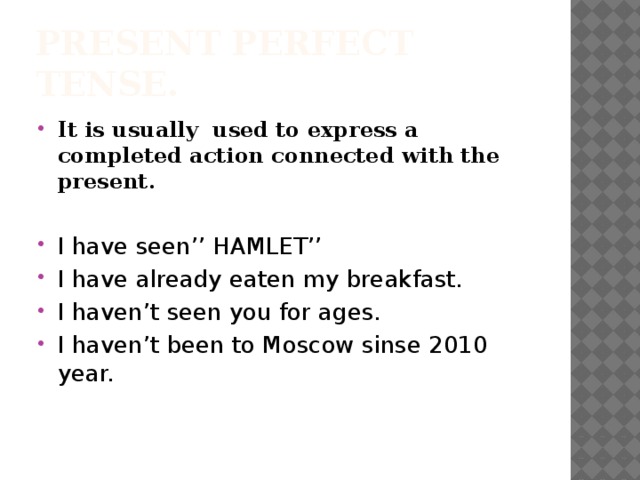 Present Perfect Tense. It is usually used to express a completed action connected with the present. I have seen’’ HAMLET’’ I have already eaten my breakfast. I haven’t seen you for ages. I haven’t been to Moscow sinse 2010 year. 