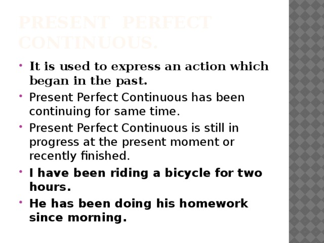 Present Perfect Continuous. It is used to express an action which began in the past. Present Perfect Continuous has been continuing for same time. Present Perfect Continuous is still in progress at the present moment or recently finished. I have been riding a bicycle for two hours. He has been doing his homework since morning. 