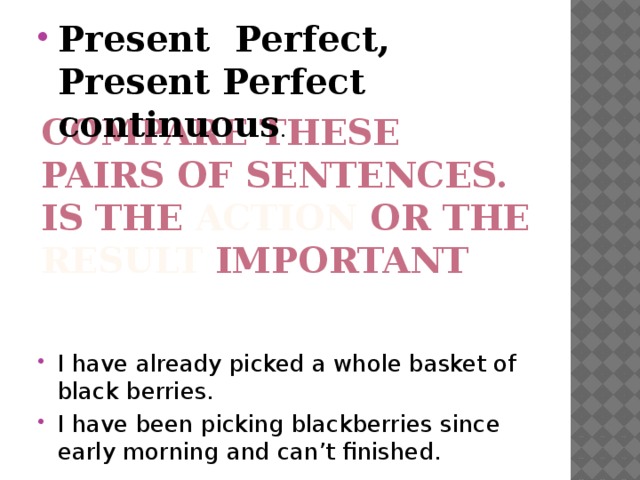 Present Perfect, Present Perfect continuous . I have already picked a whole basket of black berries. I have been picking blackberries since early morning and can’t finished. Compare these pairs of sentences.  Is the action or the result important 