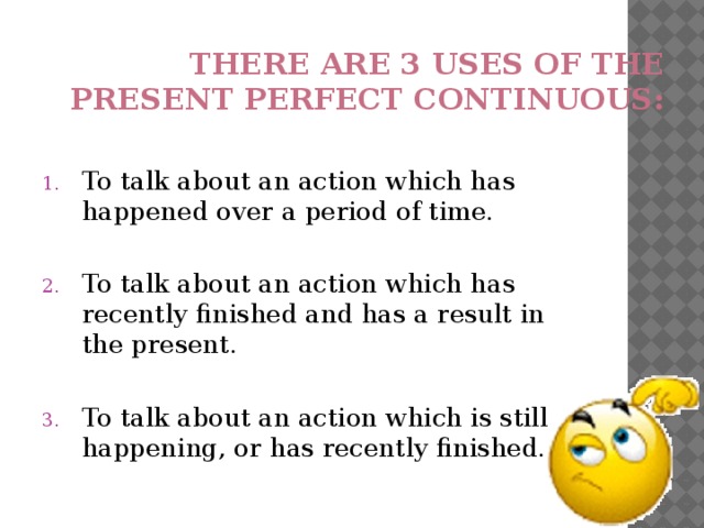 There are 3 uses of the present perfect continuous: To talk about an action which has happened over a period of time. To talk about an action which has recently finished and has a result in the present. To talk about an action which is still happening, or has recently finished. 
