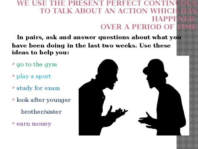 We use the present perfect continuous  to talk about an action which has happened  over a period of time    In pairs, ask and answer questions about what you have been doing in the last two weeks. Use these ideas to help you:  go to the gym  play a sport  study for exam  look after younger  brother/sister  earn money 