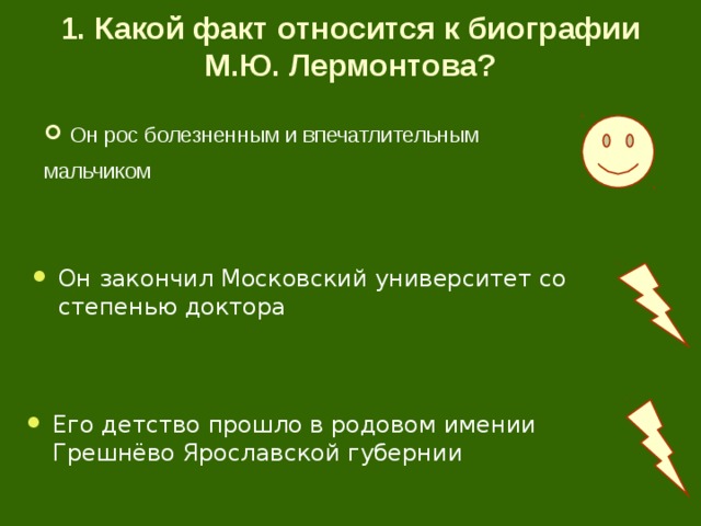 1. Какой факт относится к биографии М.Ю. Лермонтова? Он рос болезненным и впечатлительным мальчиком Он закончил Московский университет со степенью доктора Его детство прошло в родовом имении Грешнёво Ярославской губернии 