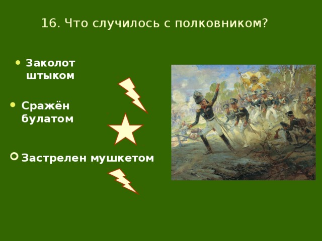 16. Что случилось с полковником? Заколот штыком Сражён булатом Застрелен мушкетом 