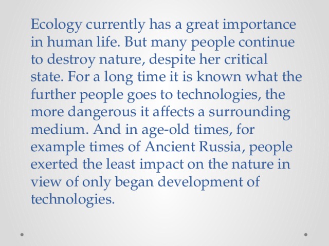 Ecology currently has a great importance in human life. But many people continue to destroy nature, despite her critical state. For a long time it is known what the further people goes to technologies, the more dangerous it affects a surrounding medium. And in age-old times, for example times of Ancient Russia, people exerted the least impact on the nature in view of only began development of technologies. 