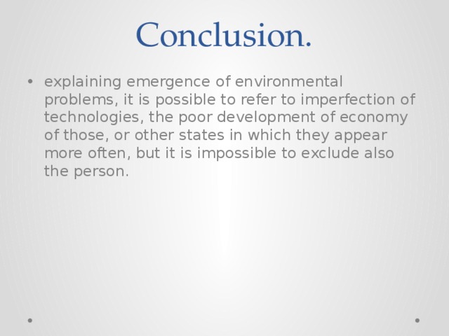 Conclusion. explaining emergence of environmental problems, it is possible to refer to imperfection of technologies, the poor development of economy of those, or other states in which they appear more often, but it is impossible to exclude also the person. 
