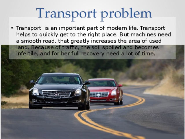 Transport problem Transport is an important part of modern life. Transport helps to quickly get to the right place. But machines need a smooth road, that greatly increases the area of used land. Because of traffic, the soil spoiled and becomes infertile, and for her full recovery need a lot of time. 