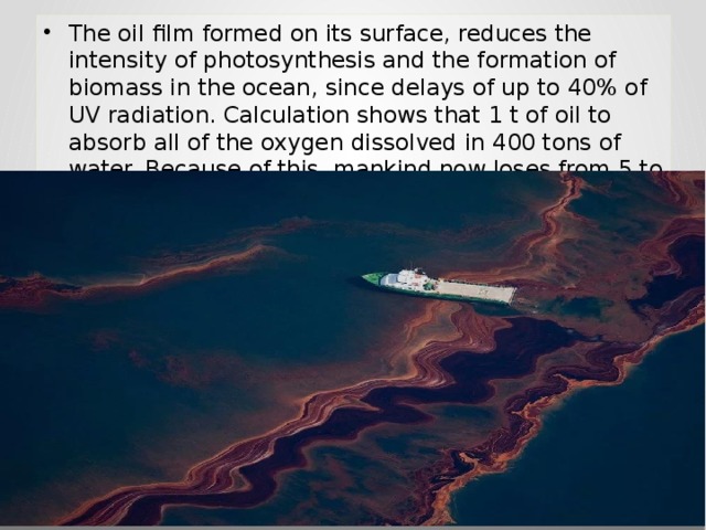 The oil film formed on its surface, reduces the intensity of photosynthesis and the formation of biomass in the ocean, since delays of up to 40% of UV radiation. Calculation shows that 1 t of oil to absorb all of the oxygen dissolved in 400 tons of water. Because of this, mankind now loses from 5 to 20% of seafood (according to different estimates).    