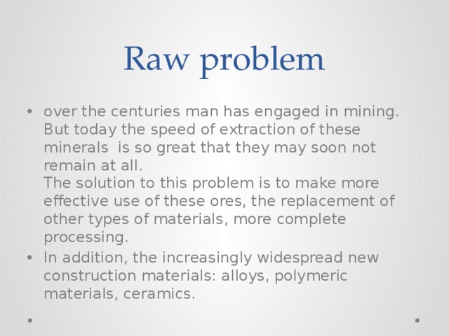 Raw problem over the centuries man has engaged in mining. But today the speed of extraction of these minerals is so great that they may soon not remain at all.  The solution to this problem is to make more effective use of these ores, the replacement of other types of materials, more complete processing. In addition, the increasingly widespread new construction materials: alloys, polymeric materials, ceramics. 