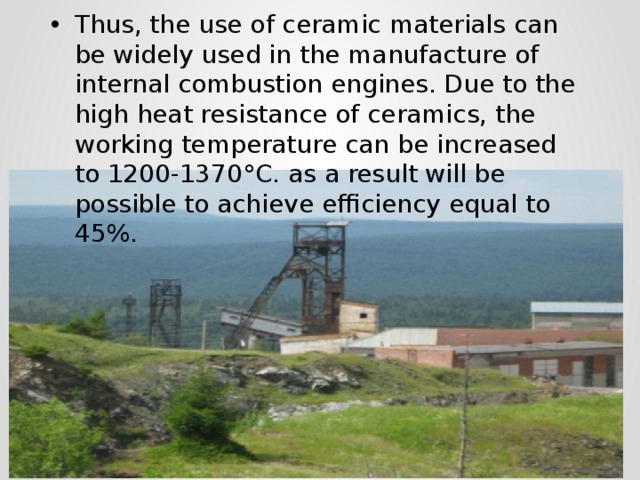Thus, the use of ceramic materials can be widely used in the manufacture of internal combustion engines. Due to the high heat resistance of ceramics, the working temperature can be increased to 1200-1370°C. as a result will be possible to achieve efficiency equal to 45%. 