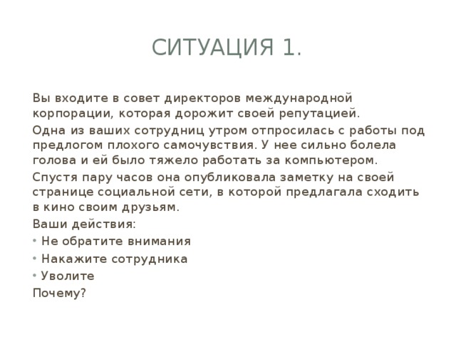 Ситуация 1. Вы входите в совет директоров международной корпорации, которая дорожит своей репутацией. Одна из ваших сотрудниц утром отпросилась с работы под предлогом плохого самочувствия. У нее сильно болела голова и ей было тяжело работать за компьютером. Спустя пару часов она опубликовала заметку на своей странице социальной сети, в которой предлагала сходить в кино своим друзьям. Ваши действия: Не обратите внимания Накажите сотрудника Уволите Почему? 