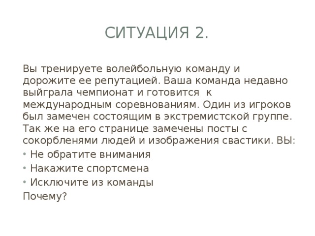 Ситуация 2. Вы тренируете волейбольную команду и дорожите ее репутацией. Ваша команда недавно выйграла чемпионат и готовится к международным соревнованиям. Один из игроков был замечен состоящим в экстремистской группе. Так же на его странице замечены посты с сокорбленями людей и изображения свастики. ВЫ: Не обратите внимания Накажите спортсмена Исключите из команды Почему? 